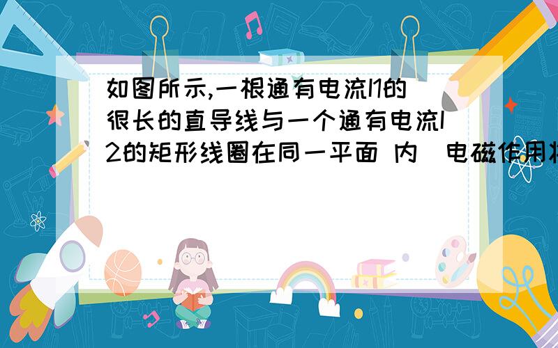 如图所示,一根通有电流I1的很长的直导线与一个通有电流I2的矩形线圈在同一平面 内．电磁作用将使线圈 ( )A．向着直导线平动 B．背离直导线平动C．绕轴11’转动 D．绕轴22’转动求思路