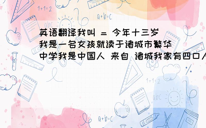 英语翻译我叫 = 今年十三岁我是一名女孩就读于诸城市繁华中学我是中国人 来自 诸城我家有四口人分别是爸爸妈妈我和姐姐我最喜欢 黑色 白色 我还喜欢吃肉和米饭我最喜欢上英语课和语