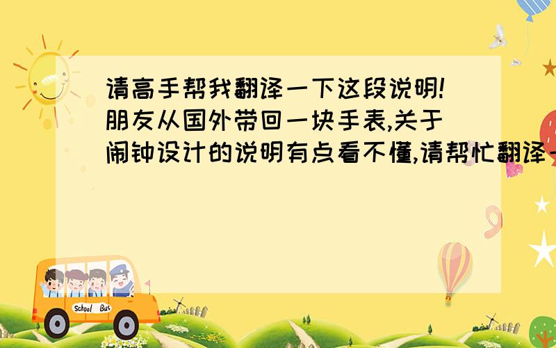 请高手帮我翻译一下这段说明!朋友从国外带回一块手表,关于闹钟设计的说明有点看不懂,请帮忙翻译一下,谢谢啦!Pulling out the alarm switch activates alarm and pushing it deactivates it. To set the time and date