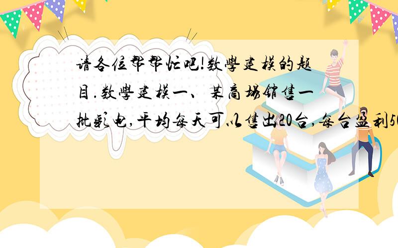 请各位帮帮忙吧!数学建模的题目.数学建模一、某商场销售一批彩电,平均每天可以售出20台,每台盈利500元.为了尽量减少库存,扩大销售,增加盈利,商家决定采取适当降价措施,经调查发现,如果