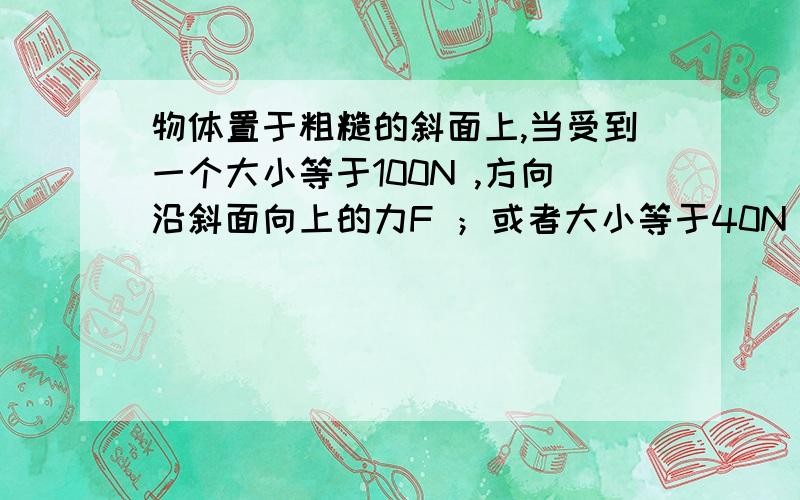 物体置于粗糙的斜面上,当受到一个大小等于100N ,方向沿斜面向上的力F ；或者大小等于40N ,方向沿斜...物体置于粗糙的斜面上,当受到一个大小等于100N ,方向沿斜面向上的力F ；或者大小等于40