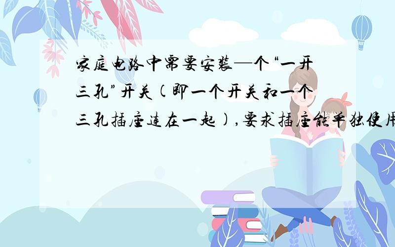 家庭电路中需要安装—个“一开三孔”开关(即一个开关和一个三孔插座连在一起),要求插座能单独使用,且符合安全用电的要求.下列哪一个符合