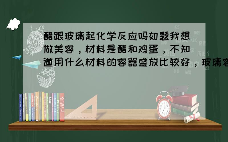 醋跟玻璃起化学反应吗如题我想做美容，材料是醋和鸡蛋，不知道用什么材料的容器盛放比较好，玻璃容器，还是瓷器？