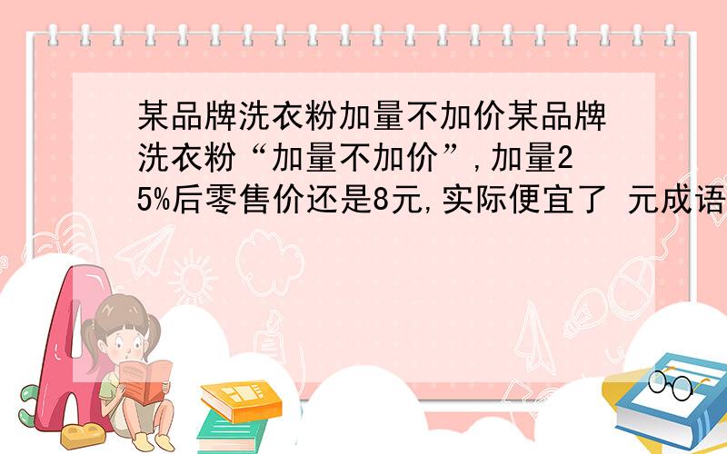 某品牌洗衣粉加量不加价某品牌洗衣粉“加量不加价”,加量25%后零售价还是8元,实际便宜了 元成语“立竿见影”用数学的眼光来看,这是运用了比例只是当中的 关系.