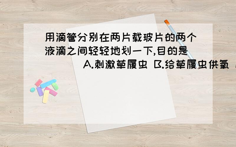 用滴管分别在两片载玻片的两个液滴之间轻轻地划一下,目的是 （ ） A.刺激草履虫 B.给草履虫供氧 C.连接两液滴 D.杀死草履虫