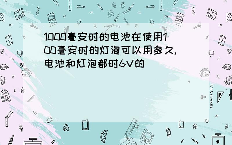 1000毫安时的电池在使用100毫安时的灯泡可以用多久,电池和灯泡都时6V的