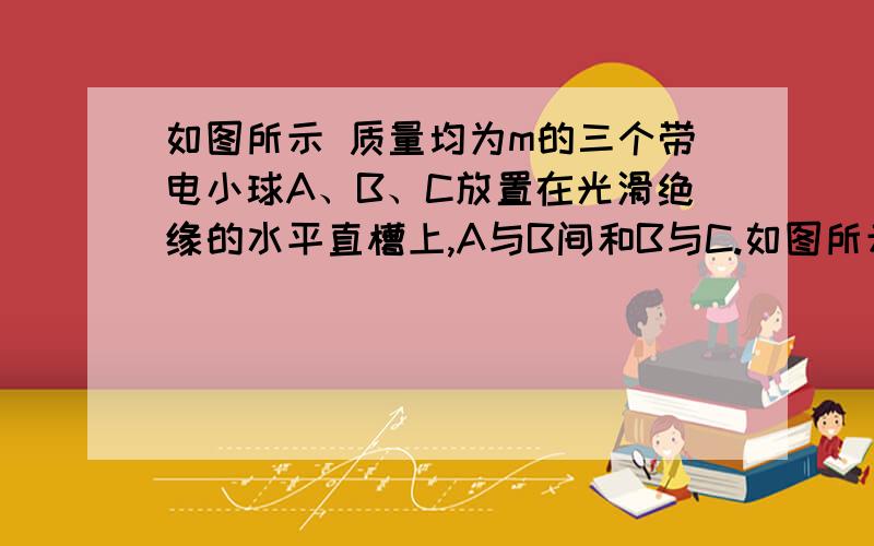 如图所示 质量均为m的三个带电小球A、B、C放置在光滑绝缘的水平直槽上,A与B间和B与C.如图所示 质量均为m的三个带电小球A、B、C放置在光滑绝缘的水平直槽上,A与B间和B与C间距离均为L,A球带