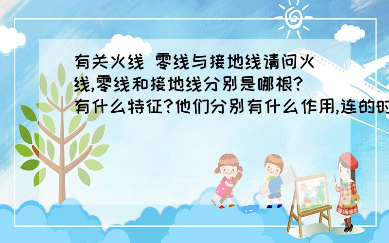 有关火线 零线与接地线请问火线,零线和接地线分别是哪根?有什么特征?他们分别有什么作用,连的时候应该用什么顺序连?断的时候应该用什么顺序断?为什么,谢谢.