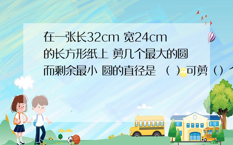 在一张长32cm 宽24cm的长方形纸上 剪几个最大的圆而剩余最小 圆的直径是 （ ）可剪（）个