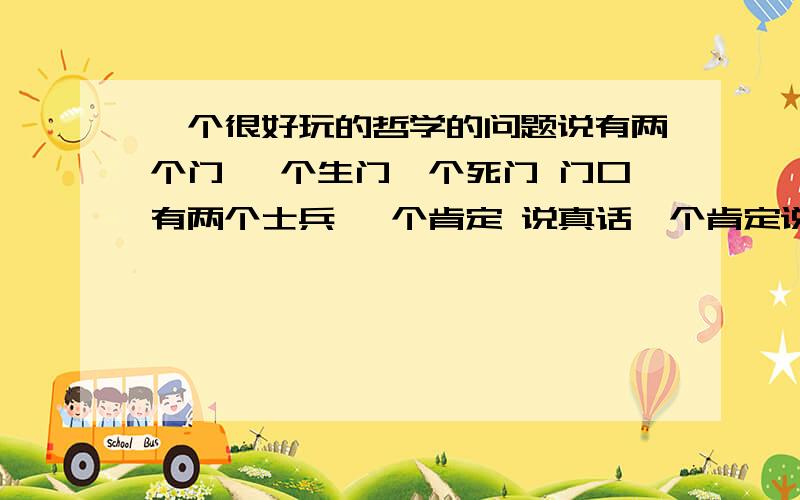 一个很好玩的哲学的问题说有两个门 一个生门一个死门 门口有两个士兵 一个肯定 说真话一个肯定说假话 你只能问其中的一个士兵一个问题 来判断哪个是生门哪个是死门!求大虾给个正确答