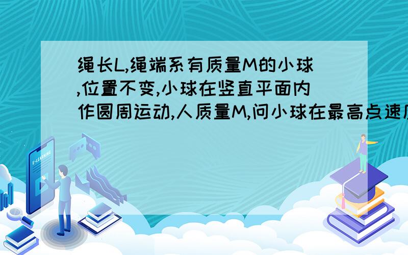 绳长L,绳端系有质量M的小球,位置不变,小球在竖直平面内作圆周运动,人质量M,问小球在最高点速度多大?一人耍球,绳长为L,绳端系有质量为M的小球,握绳另一端手的位置不变,使小球在竖直平面