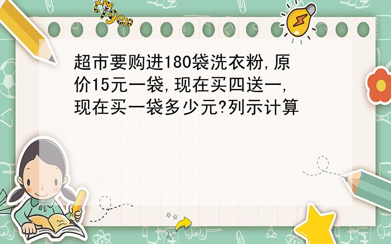 超市要购进180袋洗衣粉,原价15元一袋,现在买四送一,现在买一袋多少元?列示计算