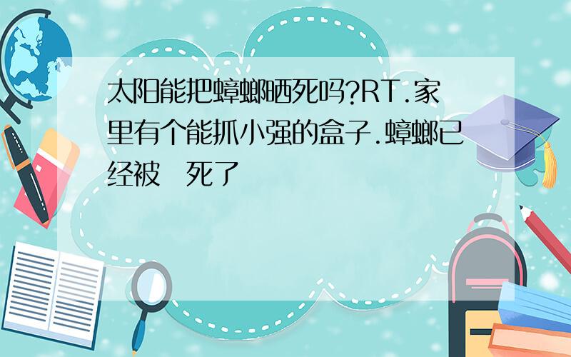 太阳能把蟑螂晒死吗?RT.家里有个能抓小强的盒子.蟑螂已经被嗮死了