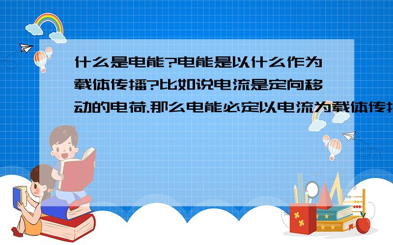 什么是电能?电能是以什么作为载体传播?比如说电流是定向移动的电荷.那么电能必定以电流为载体传播到负载那里吧.那么能否说电能以电荷作为载体?或者以其他未载体?顺便说说电能的产生.