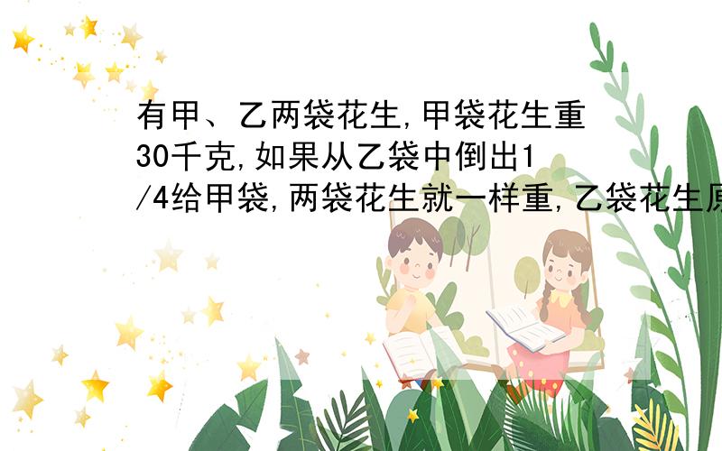 有甲、乙两袋花生,甲袋花生重30千克,如果从乙袋中倒出1/4给甲袋,两袋花生就一样重,乙袋花生原来重多少