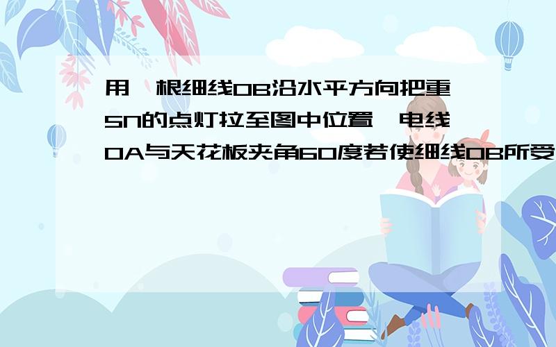 用一根细线OB沿水平方向把重5N的点灯拉至图中位置,电线OA与天花板夹角60度若使细线OB所受的拉力最小,细线OB与电线OA的夹角应为多少?此时细线OB所受的最小拉力是多少?