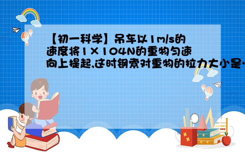 【初一科学】吊车以1m/s的速度将1×104N的重物匀速向上提起,这时钢索对重物的拉力大小是…进来看题吊车以1m/s的速度将1×104N的重物匀速向上提起,这时钢索对重物的拉力大小是____N；若吊车