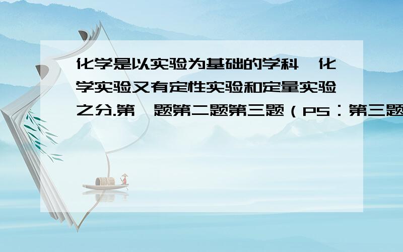 化学是以实验为基础的学科,化学实验又有定性实验和定量实验之分.第一题第二题第三题（PS：第三题是两张图）速速解答呀 Please