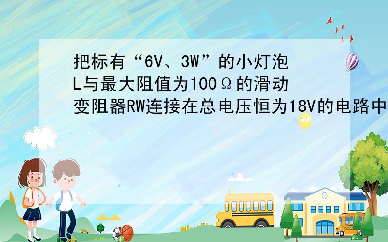 把标有“6V、3W”的小灯泡L与最大阻值为100Ω的滑动变阻器RW连接在总电压恒为18V的电路中,如图所示．电流表和电压表选择的量程分别为“0～0.6A”和“0～15V”．要求闭合开关S后,两电表的示