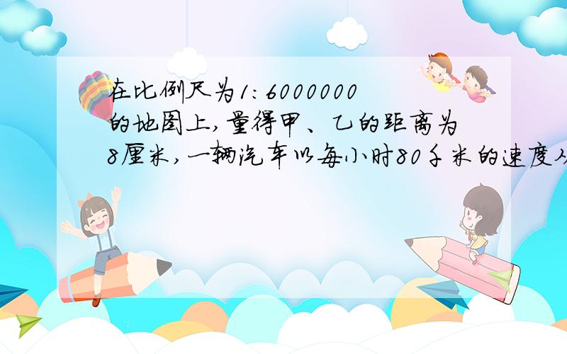 在比例尺为1：6000000的地图上,量得甲、乙的距离为8厘米,一辆汽车以每小时80千米的速度从甲地开往乙地几小时后可以到达