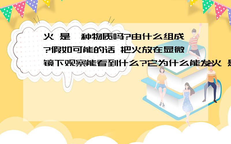 火 是一种物质吗?由什么组成?假如可能的话 把火放在显微镜下观察能看到什么?它为什么能发火 是一种物质吗?由什么组成?假如可能的话 把火放在显微镜下观察能看到什么?它为什么能发热