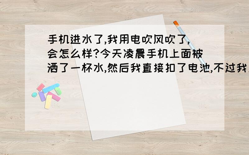 手机进水了,我用电吹风吹了,会怎么样?今天凌晨手机上面被洒了一杯水,然后我直接扣了电池,不过我用电吹风吹了下下,不知道对手机有损害没有.我到现在也没有开机哦.