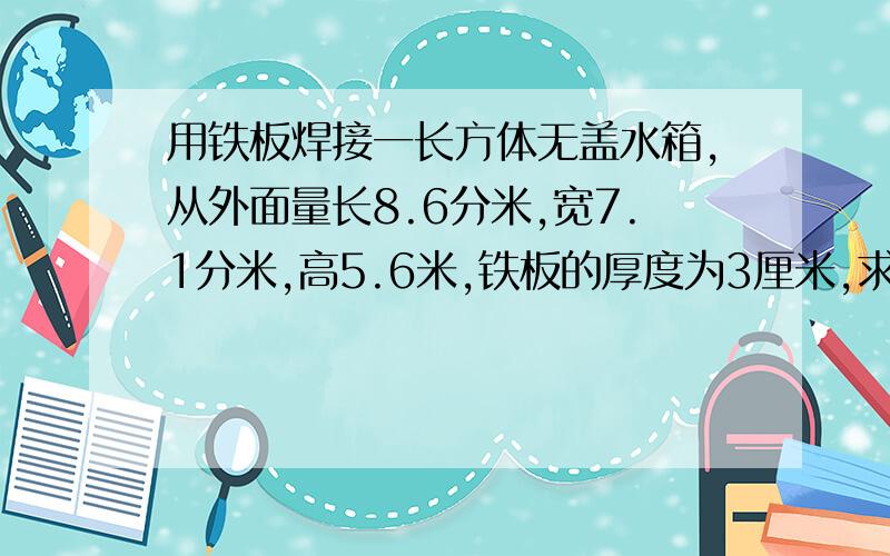 用铁板焊接一长方体无盖水箱,从外面量长8.6分米,宽7.1分米,高5.6米,铁板的厚度为3厘米,求这个水箱最多能盛水多少升