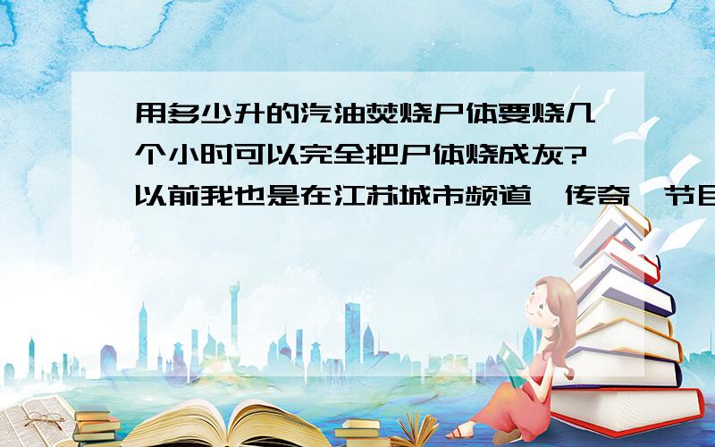 用多少升的汽油焚烧尸体要烧几个小时可以完全把尸体烧成灰?以前我也是在江苏城市频道《传奇》节目中看到的,电视里说美国一个人杀人后把尸体上浇上汽油,具体多少加仑忘记了,然后焚烧