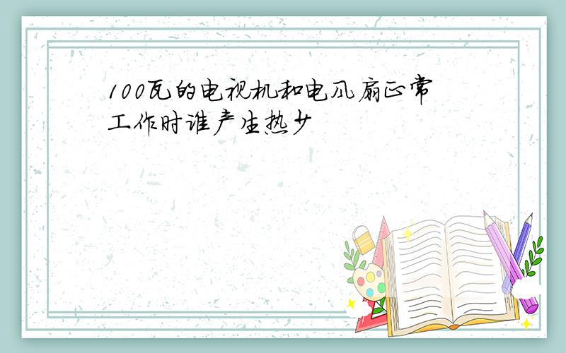 100瓦的电视机和电风扇正常工作时谁产生热少