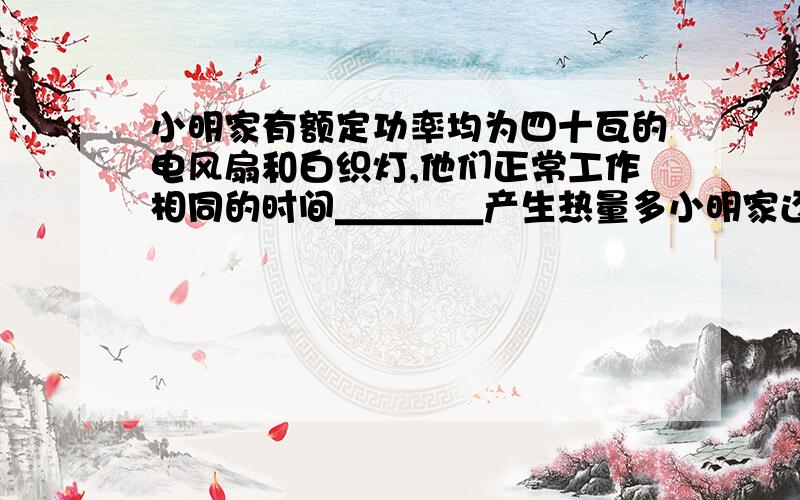 小明家有额定功率均为四十瓦的电风扇和白织灯,他们正常工作相同的时间＿＿＿＿产生热量多小明家还有一个"220V 1500W "的电热水器单机单独连接在电路中,在线电能表上的铝盘121秒内