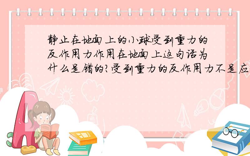 静止在地面上的小球受到重力的反作用力作用在地面上这句话为什么是错的?受到重力的反作用力不是应该是小球对地球的吸引力么?