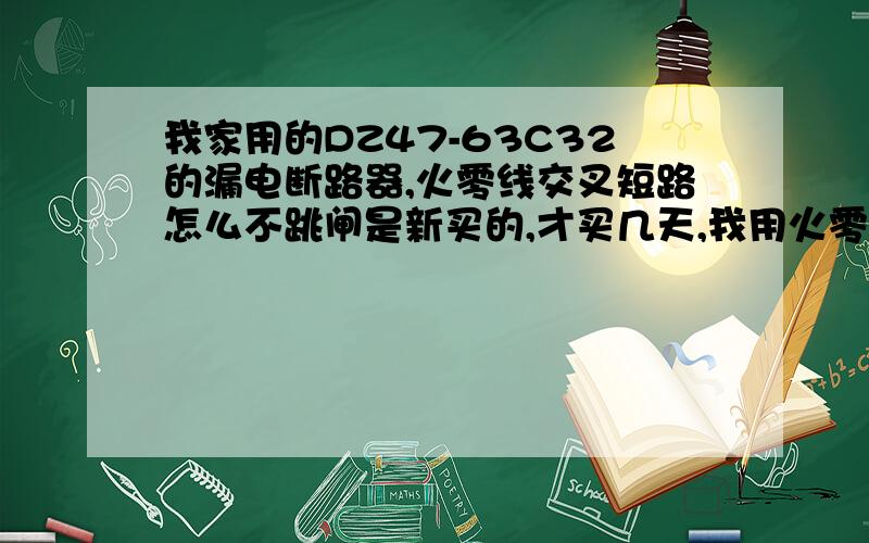 我家用的DZ47-63C32的漏电断路器,火零线交叉短路怎么不跳闸是新买的,才买几天,我用火零线交叉短路实验一下都不跳闸