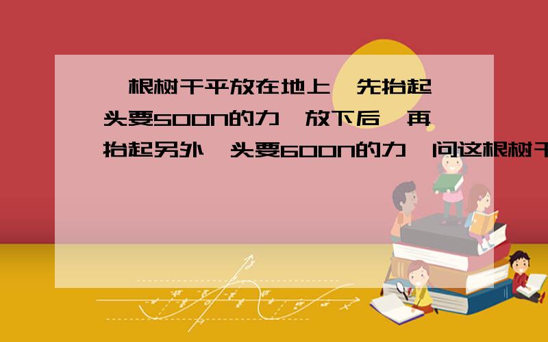 一根树干平放在地上,先抬起一头要500N的力,放下后,再抬起另外一头要600N的力,问这根树干有多重?为什么?