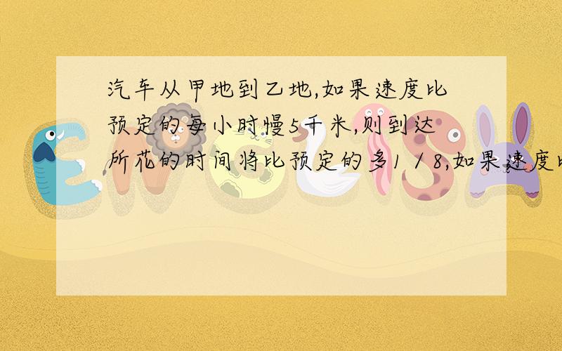 汽车从甲地到乙地,如果速度比预定的每小时慢5千米,则到达所花的时间将比预定的多1／8,如果速度比预定的汽车从甲地到乙地,如果速度比预定的慢9千米,则到达所花的时间将比预定的多1／7,