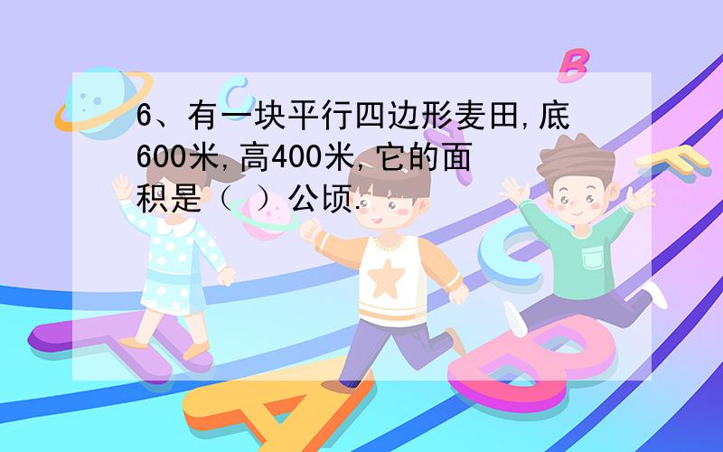 6、有一块平行四边形麦田,底600米,高400米,它的面积是（ ）公顷.