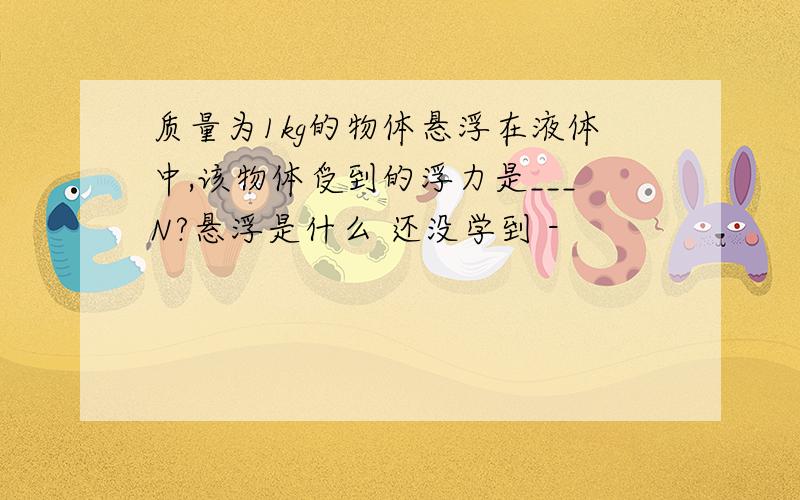 质量为1kg的物体悬浮在液体中,该物体受到的浮力是___N?悬浮是什么 还没学到 -