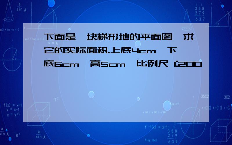 下面是一块梯形地的平面图,求它的实际面积.上底4cm,下底6cm,高5cm,比例尺 1:200,