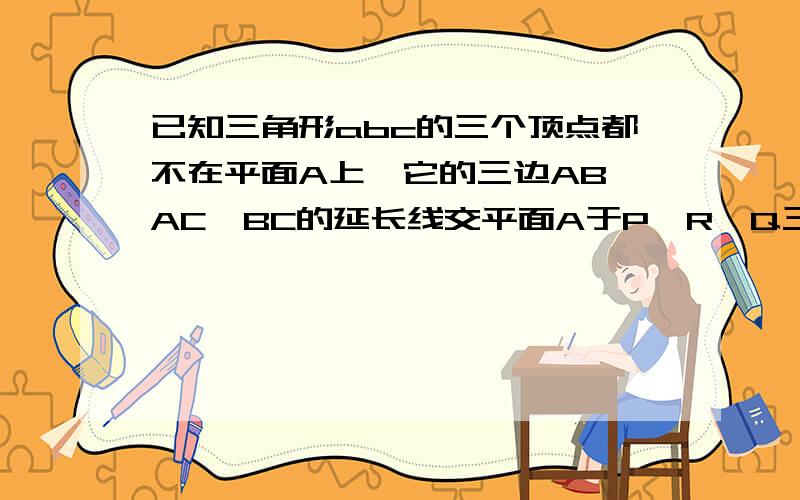 已知三角形abc的三个顶点都不在平面A上,它的三边AB,AC,BC的延长线交平面A于P,R,Q三点,求证;P,R,Q三点共