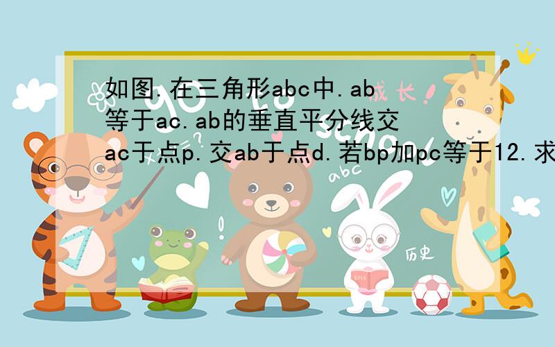 如图.在三角形abc中.ab等于ac.ab的垂直平分线交ac于点p.交ab于点d.若bp加pc等于12.求ab的长.