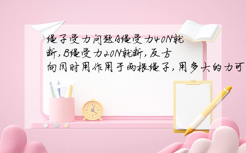 绳子受力问题A绳受力40N就断,B绳受力20N就断,反方向同时用作用于两根绳子,用多大的力可以使绳子断是60N吗,还是40N,还是20N?