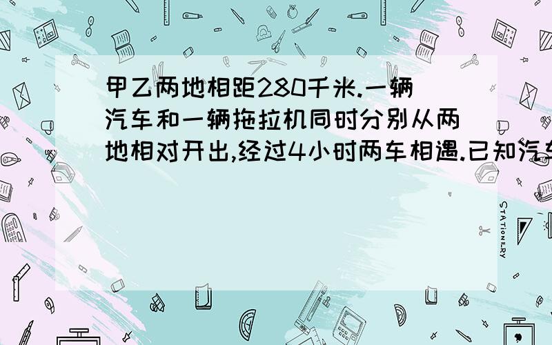 甲乙两地相距280千米.一辆汽车和一辆拖拉机同时分别从两地相对开出,经过4小时两车相遇.已知汽车的速度是拖拉机速度的4倍,相遇时,汽车比拖拉机多行多少千米?