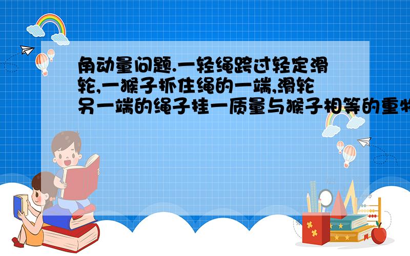 角动量问题.一轻绳跨过轻定滑轮,一猴子抓住绳的一端,滑轮另一端的绳子挂一质量与猴子相等的重物.若猴子从静止开始以速度V相对绳子向上爬,求重物上升的速度?