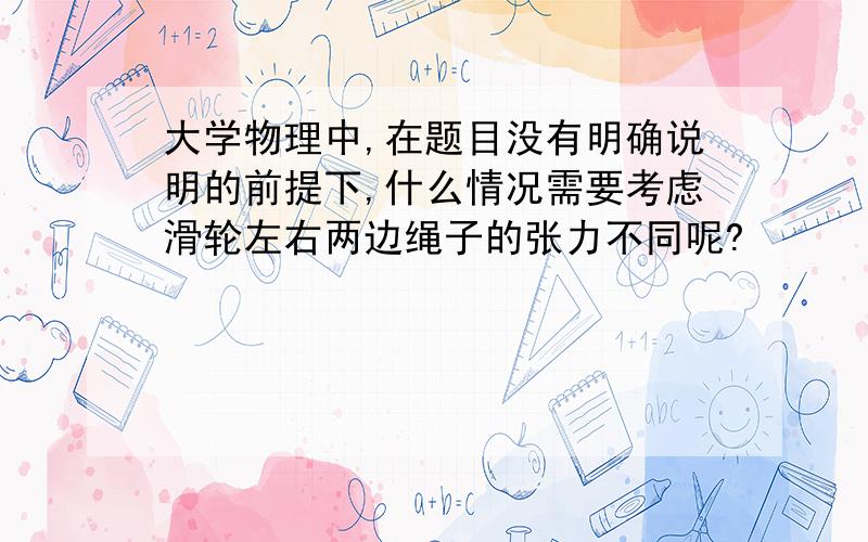 大学物理中,在题目没有明确说明的前提下,什么情况需要考虑滑轮左右两边绳子的张力不同呢?