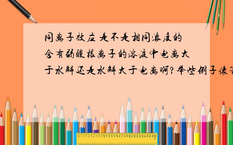 同离子效应 是不是相同浓度的含有弱酸根离子的溶液中电离大于水解还是水解大于电离啊?举些例子像等浓度 CH3COOH 和CH3COONa 和 NH4Cl和NH3`H2O 这样的例子组合 到底溶液是酸性还是碱性呢?再举