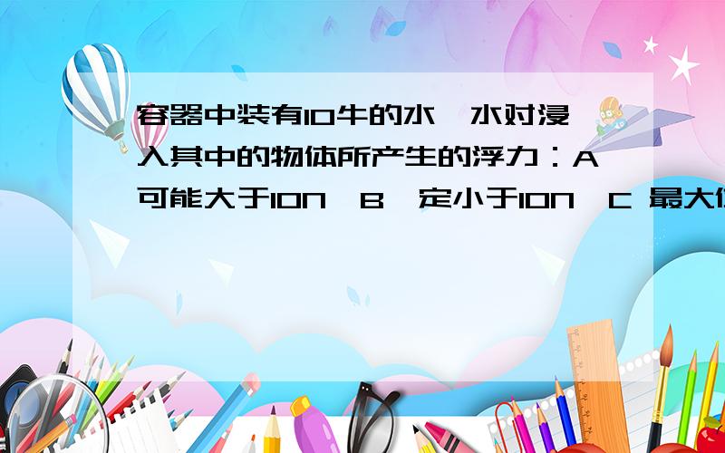 容器中装有10牛的水,水对浸入其中的物体所产生的浮力：A可能大于10N,B一定小于10N,C 最大值为10N,D 0N.详细说明原因