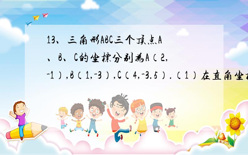 13、三角形ABC三个顶点A、B、C的坐标分别为A（2,-1）,B（1,-3）,C（4,-3.5）.（1）在直角坐标系中