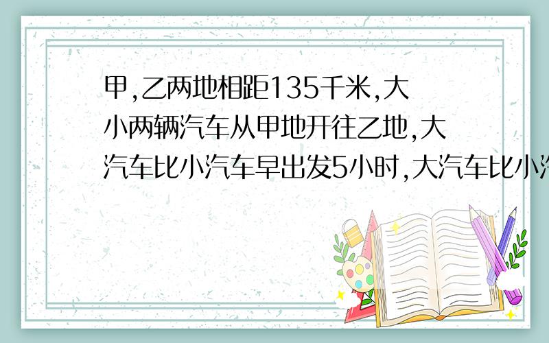 甲,乙两地相距135千米,大小两辆汽车从甲地开往乙地,大汽车比小汽车早出发5小时,大汽车比小汽车早到30分钟,小汽车和大汽车的速度之比为5：2,求两车的速度.我设的是大汽车的速度为2x,小汽