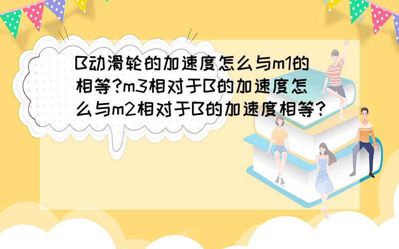 B动滑轮的加速度怎么与m1的相等?m3相对于B的加速度怎么与m2相对于B的加速度相等?