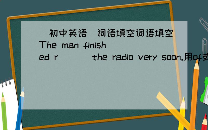 （初中英语）词语填空词语填空The man finished r___ the radio very soon.用of或from填空.（可重复用）Books are made ___ paper and paper is made ___ wood.