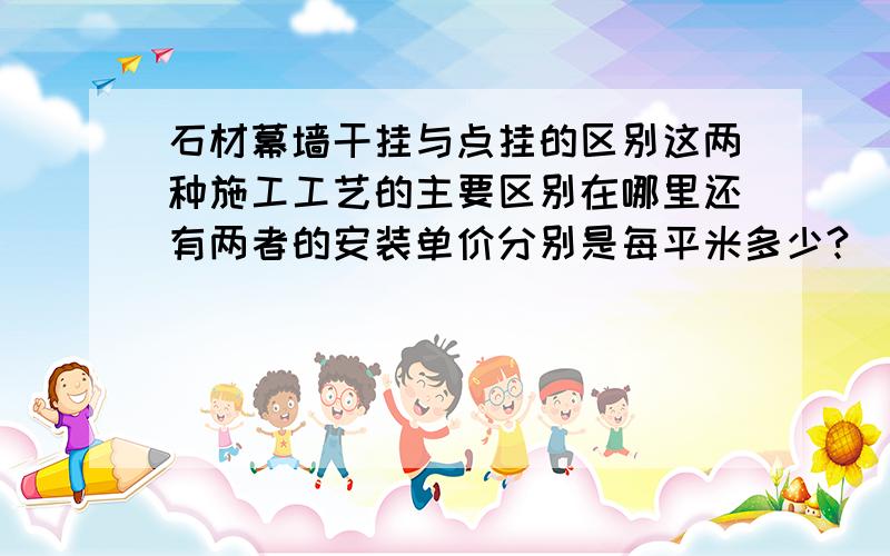 石材幕墙干挂与点挂的区别这两种施工工艺的主要区别在哪里还有两者的安装单价分别是每平米多少?（安装单价里不包含石材的材料费和制作费 就单单指一个安装的费用）谢谢感谢你的回